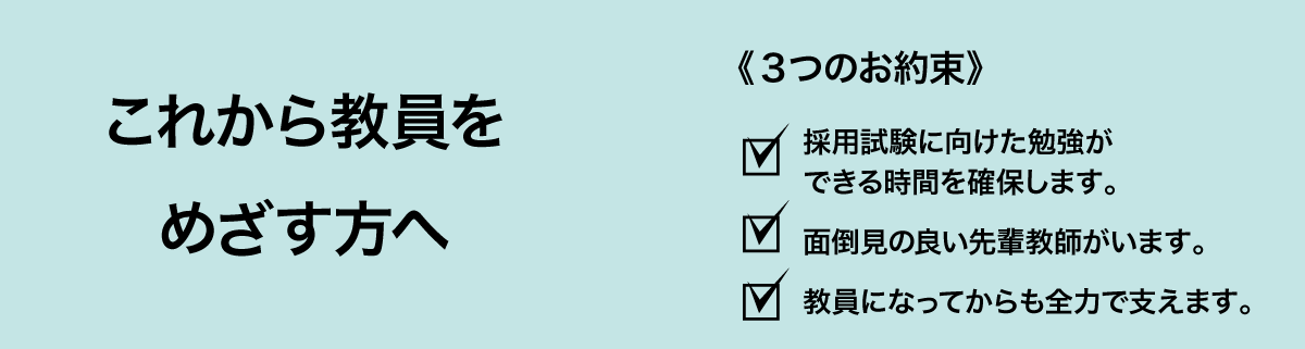 これから教員をめざす方へ３つのお約束 採用試験の勉強時間確保／面倒見の良い先輩教師／全力で支える